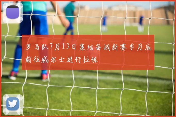 罗马队7月13日集结备战新赛季月底前往威尔士进行拉练