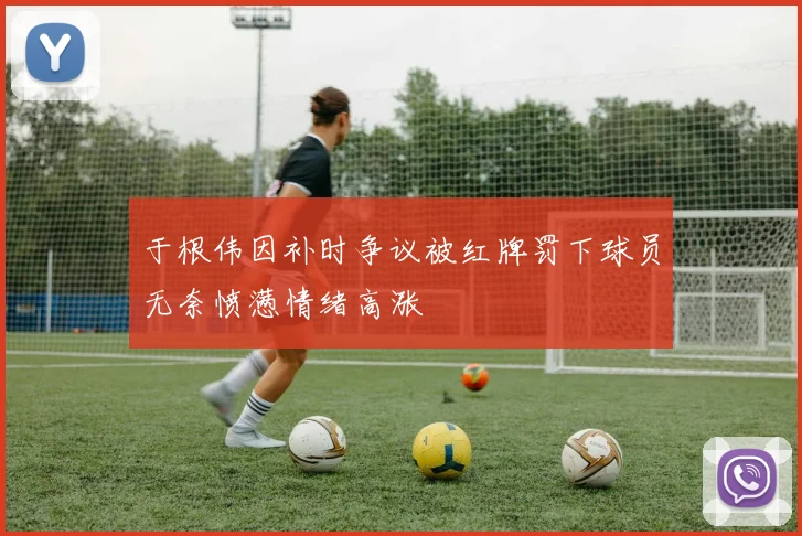 于根伟因补时争议被红牌罚下球员无奈愤懑情绪高涨