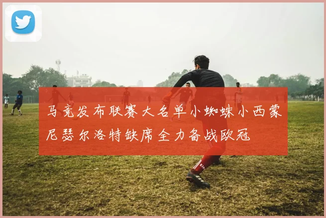 马竞发布联赛大名单小蜘蛛小西蒙尼瑟尔洛特缺席全力备战欧冠