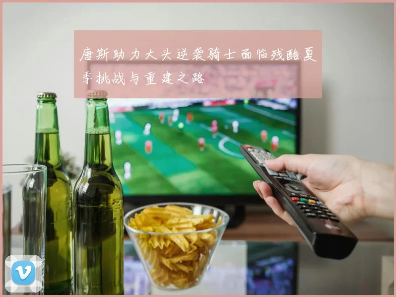唐斯助力大头逆袭骑士面临残酷夏季挑战与重建之路