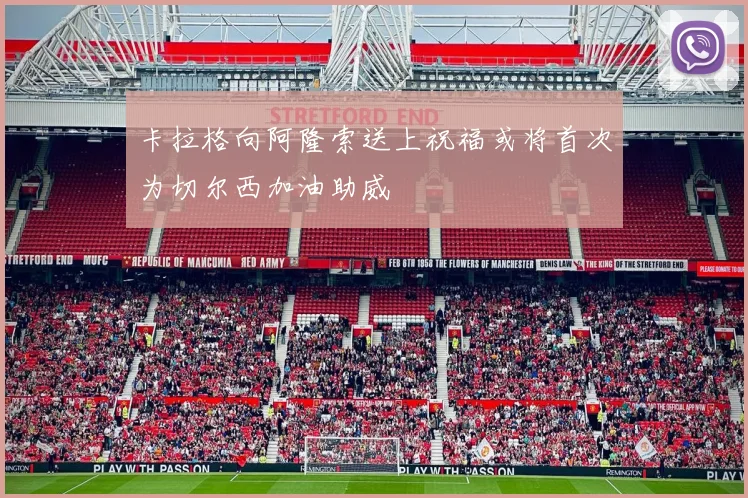 卡拉格向阿隆索送上祝福或将首次为切尔西加油助威