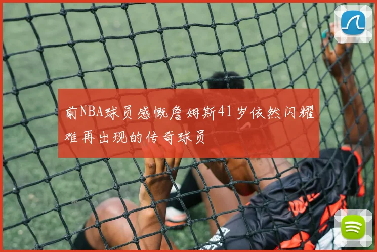 前NBA球员感慨詹姆斯41岁依然闪耀难再出现的传奇球员