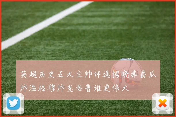 英超历史五大主帅评选揭晓弗爵瓜帅温格穆帅克洛普谁更伟大