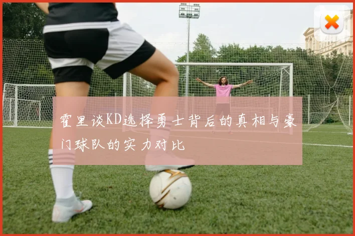霍里谈KD选择勇士背后的真相与豪门球队的实力对比