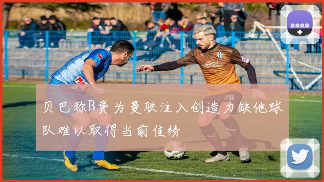 贝巴称B费为曼联注入创造力缺他球队难以取得当前佳绩