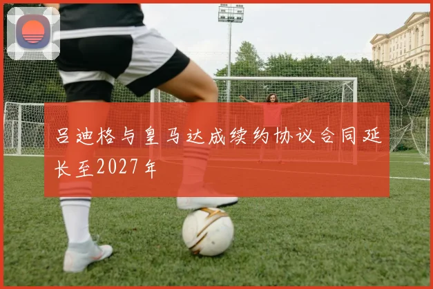 吕迪格与皇马达成续约协议合同延长至2027年